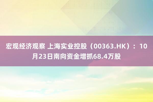 宏观经济观察 上海实业控股（00363.HK）：10月23日南向资金增抓68.4万股