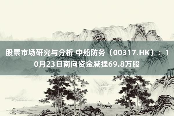 股票市场研究与分析 中船防务（00317.HK）：10月23日南向资金减捏69.8万股