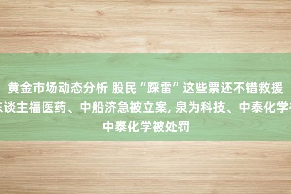 黄金市场动态分析 股民“踩雷”这些票还不错救援亏本东谈主福医药、中船济急被立案, 泉为科技、中泰化学被处罚