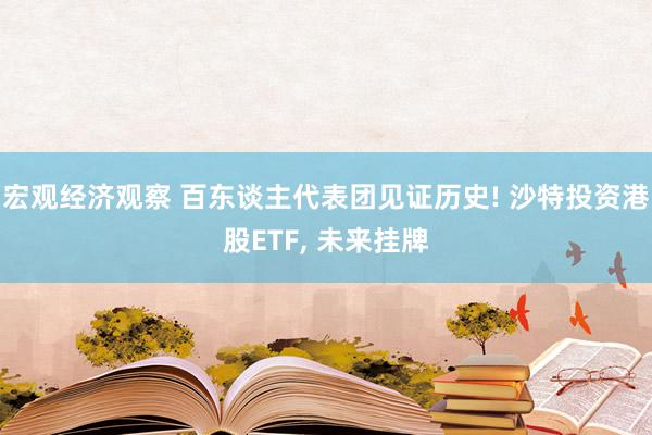 宏观经济观察 百东谈主代表团见证历史! 沙特投资港股ETF, 未来挂牌