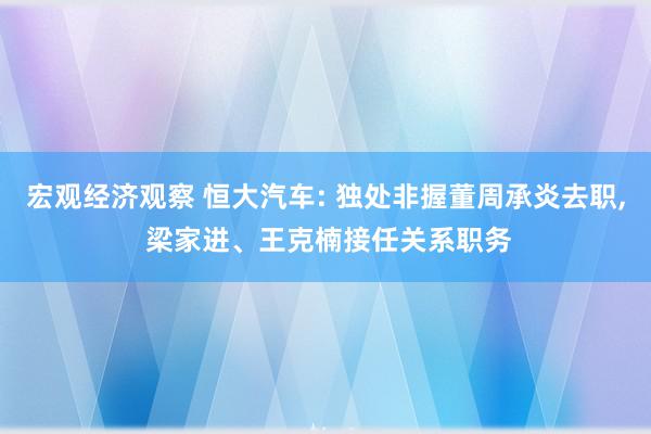 宏观经济观察 恒大汽车: 独处非握董周承炎去职, 梁家进、王克楠接任关系职务