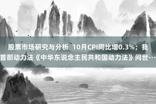 股票市场研究与分析  10月CPI同比增0.3%；我国首部动力法《中华东说念主民共和国动力法》问世······