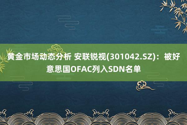 黄金市场动态分析 安联锐视(301042.SZ)：被好意思国OFAC列入SDN名单