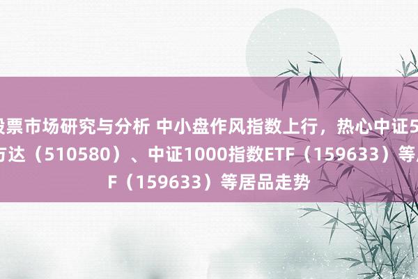 股票市场研究与分析 中小盘作风指数上行，热心中证500ETF易方达（510580）、中证1000指数ETF（159633）等居品走势