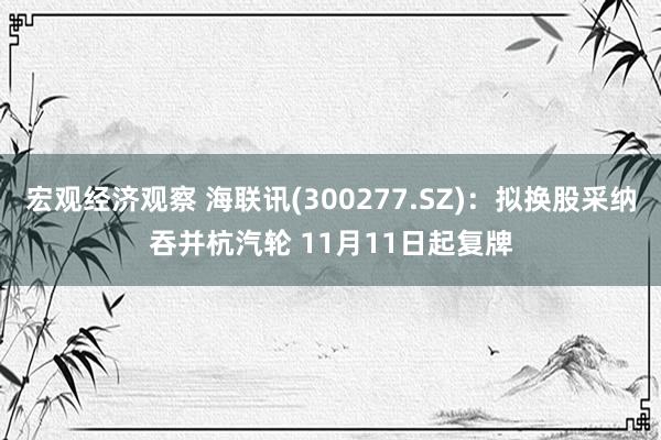 宏观经济观察 海联讯(300277.SZ)：拟换股采纳吞并杭汽轮 11月11日起复牌