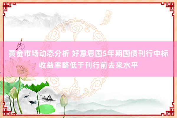 黄金市场动态分析 好意思国5年期国债刊行中标收益率略低于刊行前去来水平