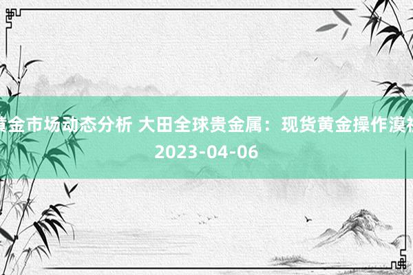 黄金市场动态分析 大田全球贵金属：现货黄金操作漠视2023-04-06