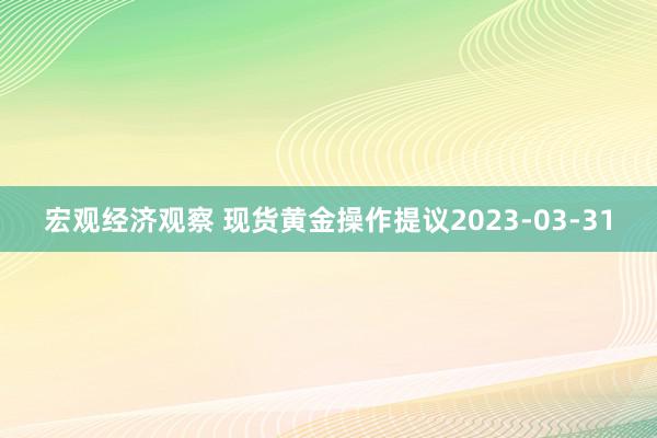 宏观经济观察 现货黄金操作提议2023-03-31