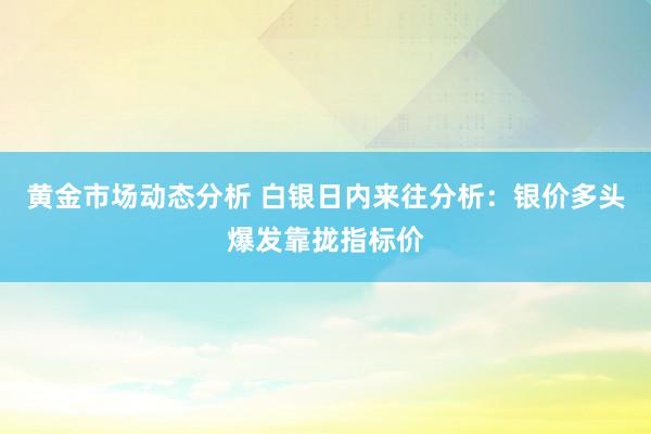 黄金市场动态分析 白银日内来往分析：银价多头爆发靠拢指标价