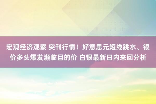 宏观经济观察 突刊行情！好意思元短线跳水、银价多头爆发濒临目的价 白银最新日内来回分析