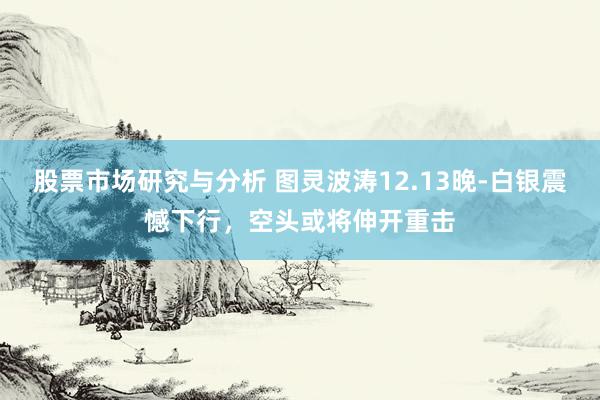 股票市场研究与分析 图灵波涛12.13晚-白银震憾下行，空头或将伸开重击