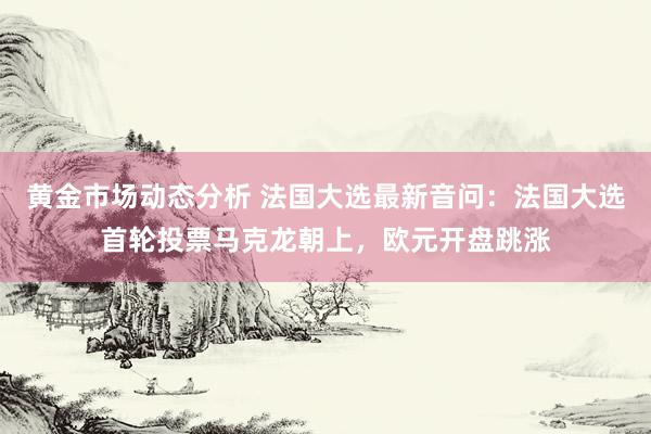 黄金市场动态分析 法国大选最新音问：法国大选首轮投票马克龙朝上，欧元开盘跳涨