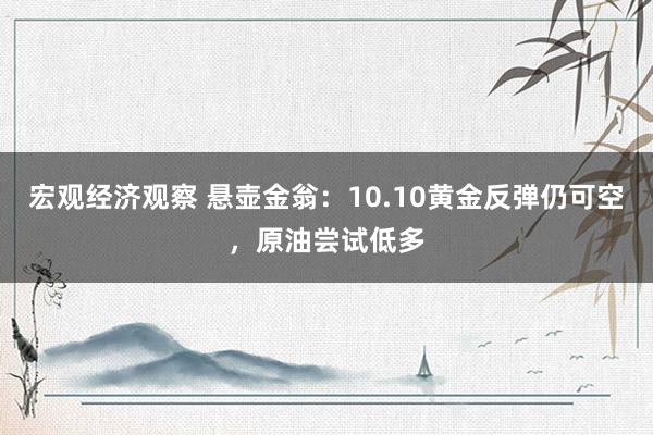 宏观经济观察 悬壶金翁：10.10黄金反弹仍可空，原油尝试低多