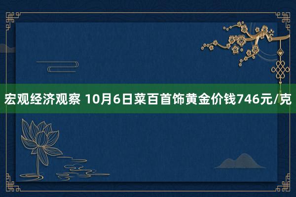 宏观经济观察 10月6日菜百首饰黄金价钱746元/克