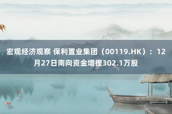 宏观经济观察 保利置业集团（00119.HK）：12月27日南向资金增捏302.1万股