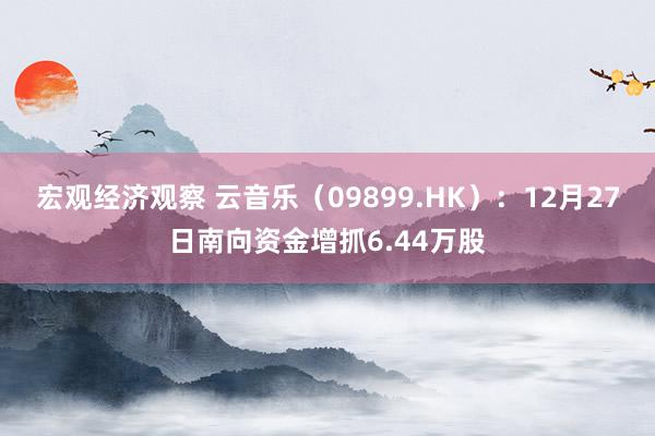 宏观经济观察 云音乐（09899.HK）：12月27日南向资金增抓6.44万股