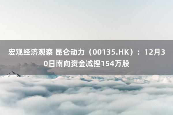 宏观经济观察 昆仑动力（00135.HK）：12月30日南向资金减捏154万股