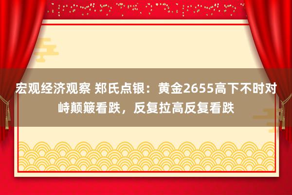 宏观经济观察 郑氏点银：黄金2655高下不时对峙颠簸看跌，反复拉高反复看跌