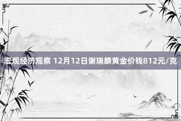 宏观经济观察 12月12日谢瑞麟黄金价钱812元/克