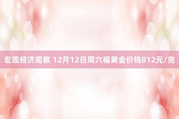 宏观经济观察 12月12日周六福黄金价钱812元/克