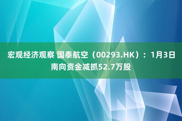 宏观经济观察 国泰航空（00293.HK）：1月3日南向资金减抓52.7万股