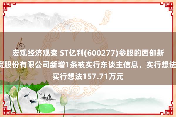 宏观经济观察 ST亿利(600277)参股的西部新时间动力投资股份有限公司新增1条被实行东谈主信息，实行想法157.71万元