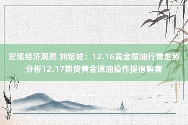 宏观经济观察 刘铭诚：12.16黄金原油行情走势分析12.17期货黄金原油操作提倡解套