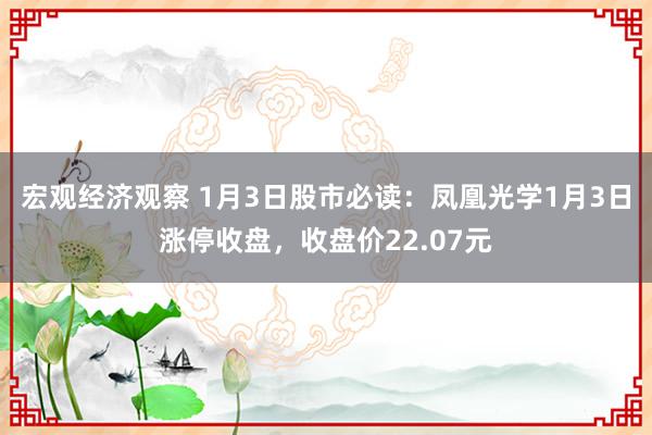 宏观经济观察 1月3日股市必读：凤凰光学1月3日涨停收盘，收盘价22.07元