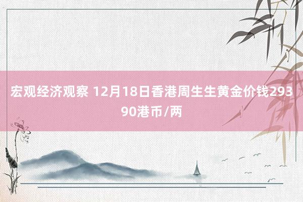 宏观经济观察 12月18日香港周生生黄金价钱29390港币/两