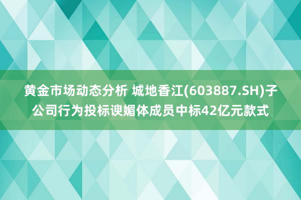 黄金市场动态分析 城地香江(603887.SH)子公司行为投标谀媚体成员中标42亿元款式