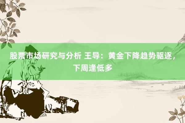 股票市场研究与分析 王导：黄金下降趋势驱逐，下周逢低多