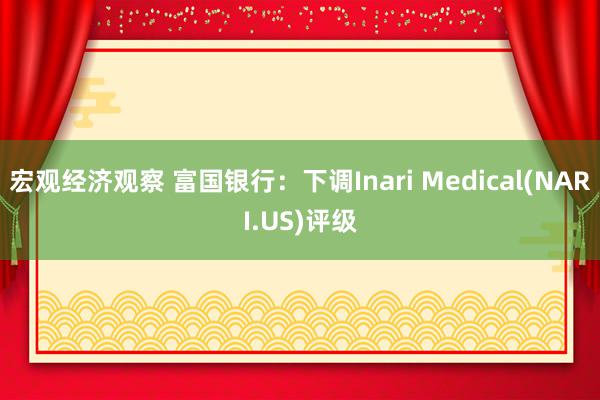 宏观经济观察 富国银行：下调Inari Medical(NARI.US)评级