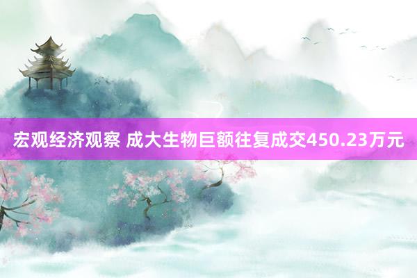 宏观经济观察 成大生物巨额往复成交450.23万元