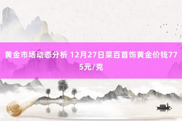 黄金市场动态分析 12月27日菜百首饰黄金价钱775元/克