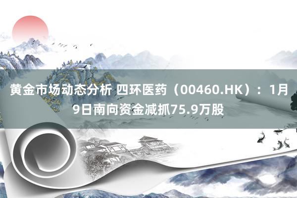 黄金市场动态分析 四环医药（00460.HK）：1月9日南向资金减抓75.9万股