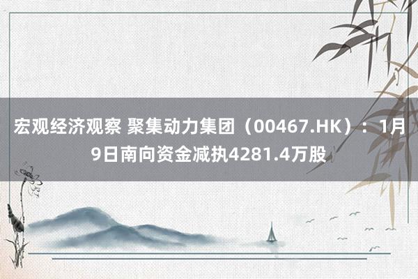 宏观经济观察 聚集动力集团（00467.HK）：1月9日南向资金减执4281.4万股