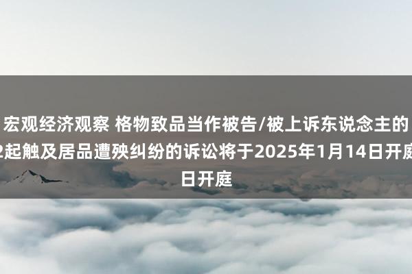 宏观经济观察 格物致品当作被告/被上诉东说念主的2起触及居品遭殃纠纷的诉讼将于2025年1月14日开庭