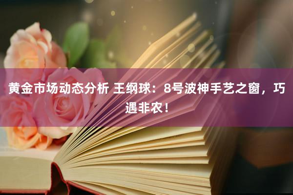 黄金市场动态分析 王纲球：8号波神手艺之窗，巧遇非农！