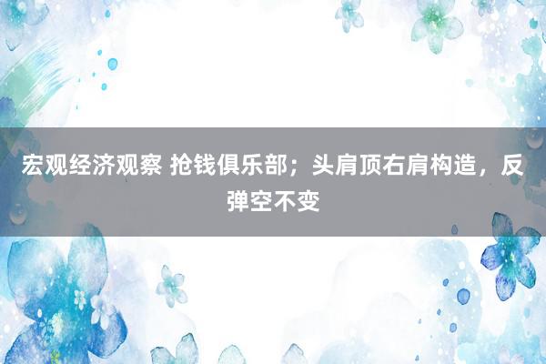 宏观经济观察 抢钱俱乐部；头肩顶右肩构造，反弹空不变