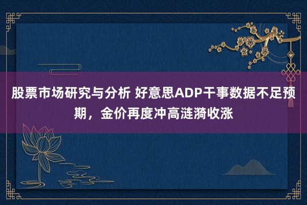 股票市场研究与分析 好意思ADP干事数据不足预期，金价再度冲高涟漪收涨