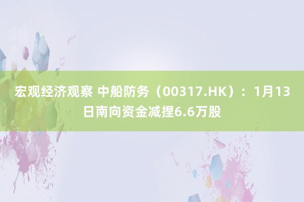 宏观经济观察 中船防务（00317.HK）：1月13日南向资金减捏6.6万股