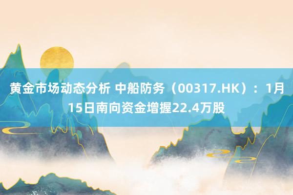 黄金市场动态分析 中船防务（00317.HK）：1月15日南向资金增握22.4万股