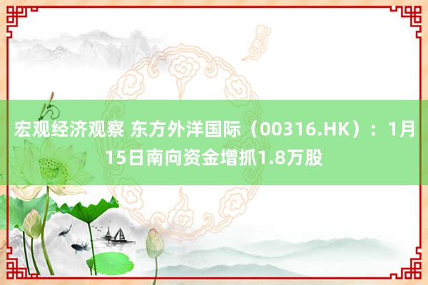 宏观经济观察 东方外洋国际（00316.HK）：1月15日南向资金增抓1.8万股