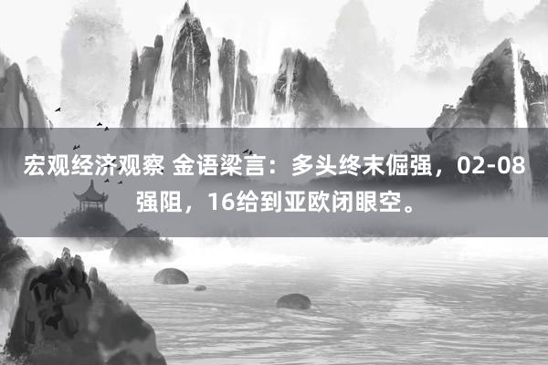 宏观经济观察 金语梁言：多头终末倔强，02-08强阻，16给到亚欧闭眼空。