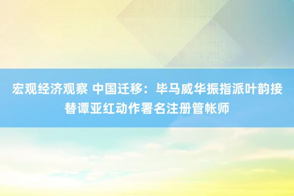 宏观经济观察 中国迁移：毕马威华振指派叶韵接替谭亚红动作署名注册管帐师