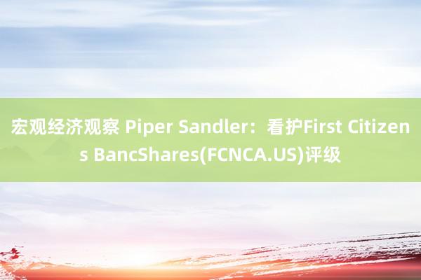 宏观经济观察 Piper Sandler：看护First Citizens BancShares(FCNCA.US)评级