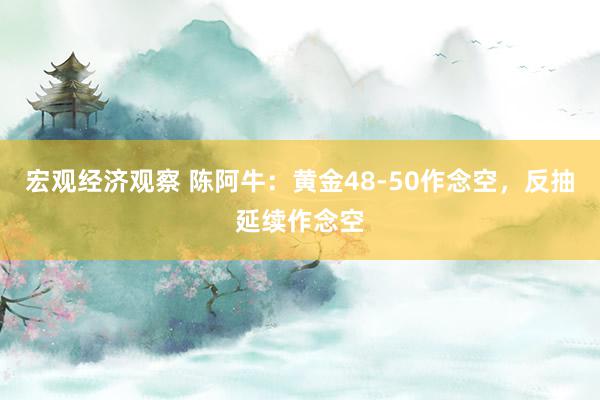 宏观经济观察 陈阿牛：黄金48-50作念空，反抽延续作念空