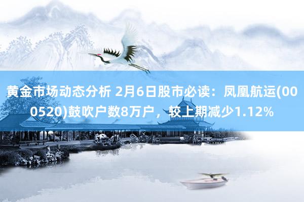 黄金市场动态分析 2月6日股市必读：凤凰航运(000520)鼓吹户数8万户，较上期减少1.12%