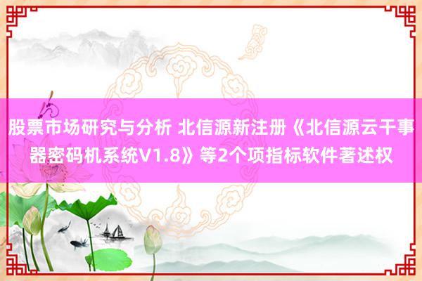 股票市场研究与分析 北信源新注册《北信源云干事器密码机系统V1.8》等2个项指标软件著述权