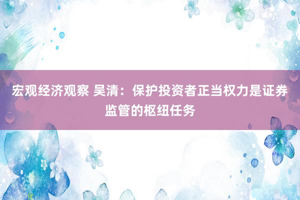 宏观经济观察 吴清：保护投资者正当权力是证券监管的枢纽任务